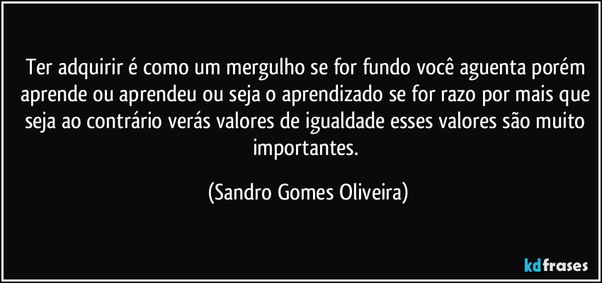Ter adquirir é como um mergulho se for fundo você aguenta porém aprende ou aprendeu ou seja o aprendizado se for razo por mais que seja ao contrário verás valores de igualdade esses valores são muito importantes. (Sandro Gomes Oliveira)