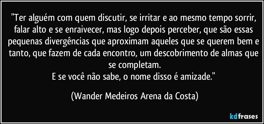 "Ter alguém com quem discutir, se irritar e ao mesmo tempo sorrir, falar alto e se enraivecer, mas logo depois perceber, que são essas pequenas divergências que aproximam aqueles que se querem bem e tanto, que fazem de cada encontro, um descobrimento de almas que se completam.
E se você não sabe, o nome disso é amizade." (Wander Medeiros Arena da Costa)