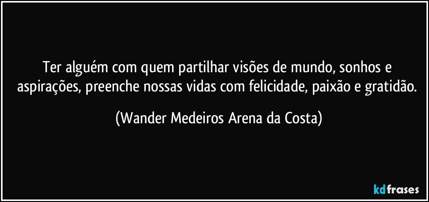 Ter alguém com quem partilhar visões de mundo, sonhos e aspirações, preenche nossas vidas com felicidade, paixão e gratidão. (Wander Medeiros Arena da Costa)