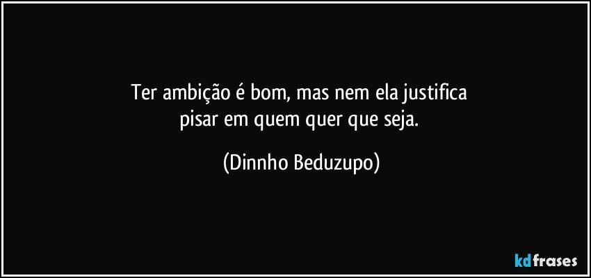 Ter ambição é bom, mas nem ela justifica 
pisar em quem quer que seja. (Dinnho Beduzupo)