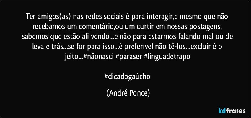 Ter amigos(as) nas redes sociais é para interagir,e mesmo que não recebamos um comentário,ou um curtir em nossas postagens, sabemos que estão ali vendo...e não para estarmos falando mal ou de leva e trás...se for para isso...é preferível não tê-los...excluir é o jeito...#nãonasci #paraser #linguadetrapo

#dicadogaúcho (André Ponce)