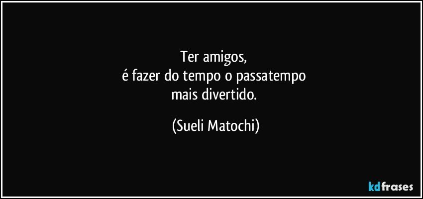 Ter amigos, 
é fazer do tempo o passatempo 
mais divertido. (Sueli Matochi)