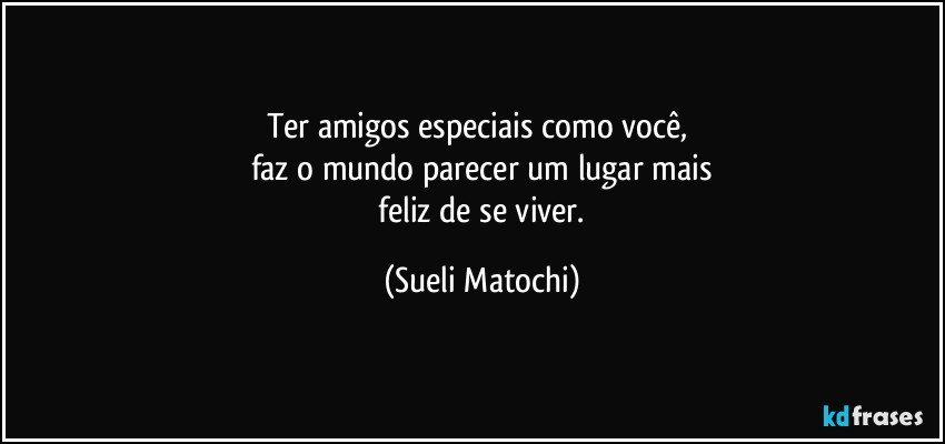 Ter amigos especiais como você, 
faz o mundo parecer um lugar mais
 feliz de se viver. (Sueli Matochi)