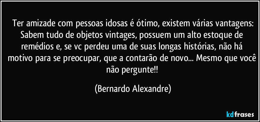 Ter amizade com pessoas idosas é ótimo, existem várias vantagens:
Sabem tudo de objetos vintages, possuem um alto estoque de remédios e, se vc perdeu uma de suas longas histórias, não há motivo para se preocupar, que a contarão de novo... Mesmo que você não pergunte!! (Bernardo Alexandre)