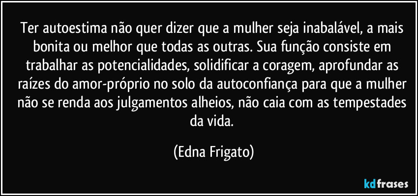 Ter autoestima não quer dizer que a mulher seja inabalável, a mais bonita ou melhor que todas as outras. Sua função consiste em trabalhar as potencialidades, solidificar a coragem, aprofundar as raízes do amor-próprio no solo da autoconfiança para que a mulher não se renda aos julgamentos alheios, não caia com as tempestades da vida. (Edna Frigato)