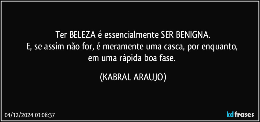 Ter BELEZA é essencialmente SER BENIGNA.
E, se assim não for, é meramente uma casca, por enquanto, 
em uma rápida boa fase. (KABRAL ARAUJO)