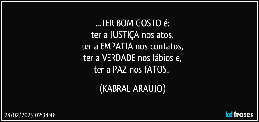 ...TER BOM GOSTO é:
ter a JUSTIÇA nos atos,
ter a EMPATIA nos contatos,
ter a VERDADE nos lábios e,
ter a PAZ nos fATOS. (KABRAL ARAUJO)
