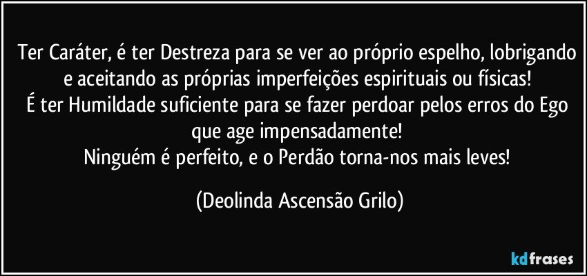 Ter Caráter, é ter Destreza para se ver ao próprio espelho, lobrigando e aceitando as próprias imperfeições espirituais ou físicas! 
É ter Humildade suficiente para se fazer perdoar pelos erros do Ego que age impensadamente! 
Ninguém é perfeito, e o Perdão torna-nos mais leves! (Deolinda Ascensão Grilo)