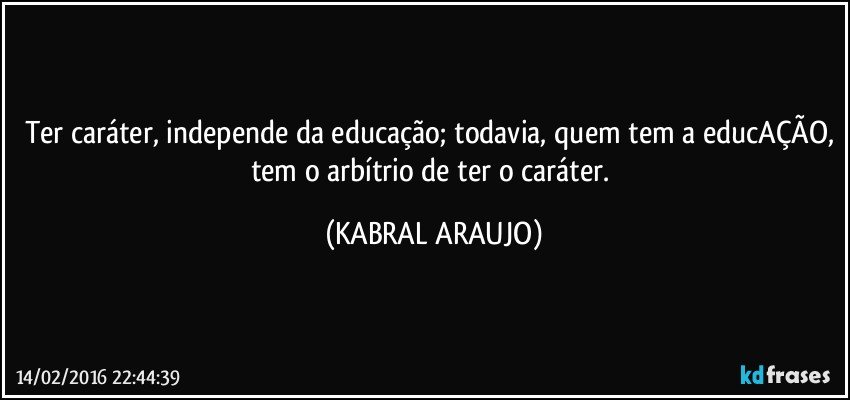 Ter caráter, independe da educação; todavia, quem tem a educAÇÃO, tem o arbítrio de ter o caráter. (KABRAL ARAUJO)