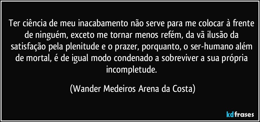 Ter ciência de meu inacabamento não serve para me colocar à frente de ninguém, exceto me tornar menos refém, da vã ilusão da satisfação pela plenitude e o prazer, porquanto, o ser-humano além de mortal, é de igual modo condenado a sobreviver a sua própria incompletude. (Wander Medeiros Arena da Costa)