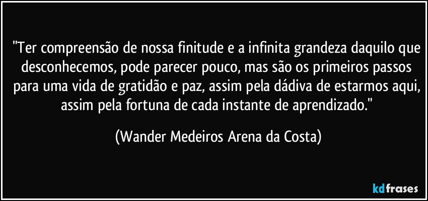 "Ter compreensão de nossa finitude e a infinita grandeza daquilo que desconhecemos, pode parecer pouco, mas são os primeiros passos para uma vida de gratidão e paz, assim pela dádiva de estarmos aqui, assim pela fortuna de cada instante de aprendizado." (Wander Medeiros Arena da Costa)