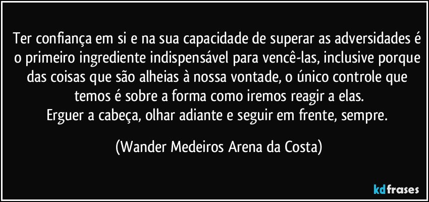 Ter confiança em si e na sua capacidade de superar as adversidades é o primeiro ingrediente indispensável para vencê-las, inclusive porque das coisas que são alheias à nossa vontade, o único controle que temos é sobre a forma como iremos reagir a elas.
Erguer a cabeça, olhar adiante e seguir em frente, sempre. (Wander Medeiros Arena da Costa)