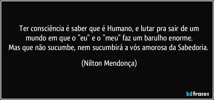 ⁠Ter consciência é saber que é Humano, e lutar pra sair de um mundo em que o "eu" e o "meu" faz um barulho enorme.
Mas que não sucumbe, nem sucumbirá a vós amorosa da Sabedoria. (Nilton Mendonça)