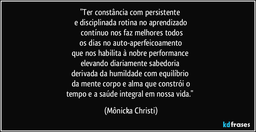 "Ter constância com persistente
e disciplinada rotina no aprendizado
contínuo nos faz melhores todos
os dias no auto-aperfeicoamento
que nos habilita à nobre performance
elevando diariamente sabedoria
derivada da humildade com equilíbrio
da mente corpo e alma que constrói o
tempo e a saúde integral em nossa vida." (Mônicka Christi)