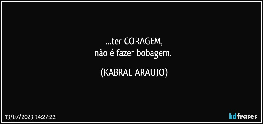 ...ter CORAGEM,
não é fazer bobagem. (KABRAL ARAUJO)