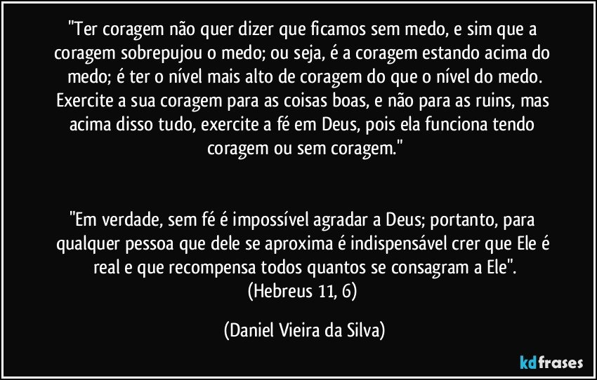 "Ter coragem não quer dizer que ficamos sem medo, e sim que a coragem sobrepujou o medo; ou seja, é a coragem estando acima do medo; é ter o nível mais alto de coragem do que o nível do medo.
Exercite a sua coragem para as coisas boas, e não para as ruins, mas acima disso tudo, exercite a fé em Deus, pois ela funciona tendo coragem ou sem coragem."


"Em verdade, sem fé é impossível agradar a Deus; portanto, para qualquer pessoa que dele se aproxima é indispensável crer que Ele é real e que recompensa todos quantos se consagram a Ele".
(Hebreus 11, 6) (Daniel Vieira da Silva)