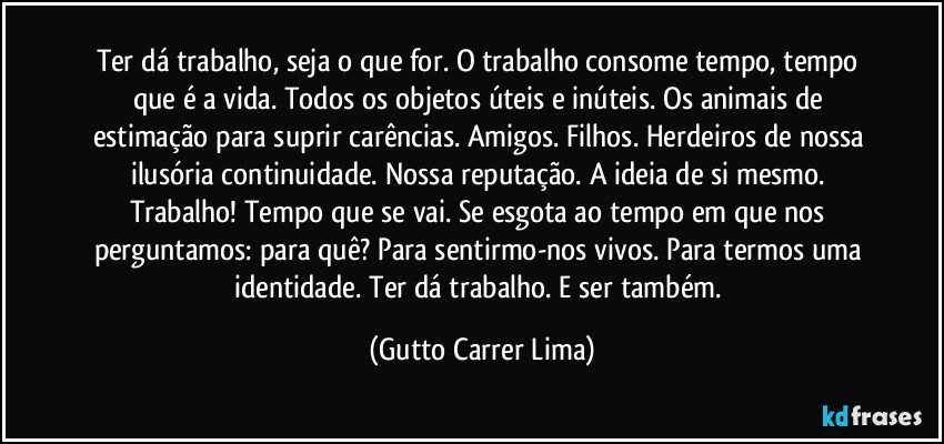 Ter dá trabalho, seja o que for. O trabalho consome tempo, tempo que é a vida. Todos os objetos úteis e inúteis. Os animais de estimação para suprir carências. Amigos. Filhos. Herdeiros de nossa ilusória continuidade. Nossa reputação. A ideia de si mesmo. Trabalho! Tempo que se vai. Se esgota ao tempo em que nos perguntamos: para quê? Para sentirmo-nos vivos. Para termos uma identidade. Ter dá trabalho. E ser também. (Gutto Carrer Lima)