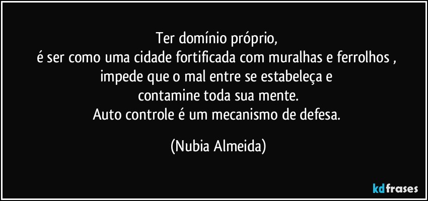 Ter domínio próprio, 
é ser como uma cidade fortificada  com muralhas  e ferrolhos , 
impede que o mal entre  se estabeleça e 
contamine toda sua mente.
Auto controle é um mecanismo de defesa. (Nubia Almeida)