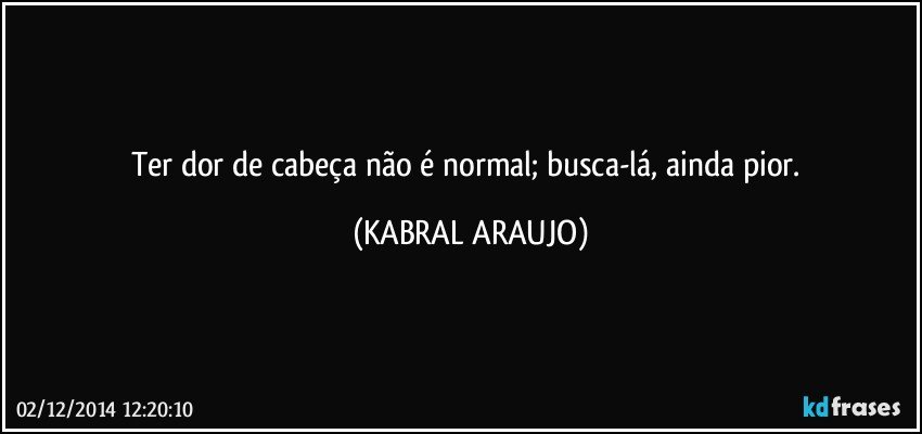 Ter dor de cabeça não é normal; busca-lá, ainda pior. (KABRAL ARAUJO)