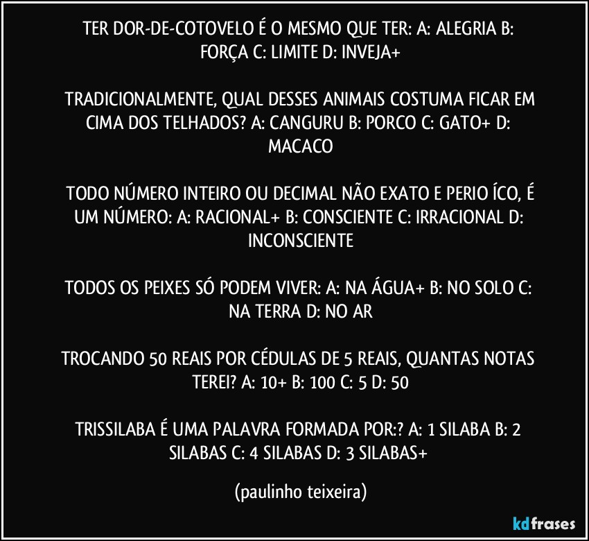 TER DOR-DE-COTOVELO É O MESMO QUE TER:  A: ALEGRIA  B: FORÇA  C: LIMITE  D: INVEJA+

 TRADICIONALMENTE, QUAL DESSES ANIMAIS COSTUMA FICAR EM CIMA DOS TELHADOS?  A: CANGURU  B: PORCO  C: GATO+  D: MACACO

 TODO NÚMERO INTEIRO OU DECIMAL NÃO EXATO E PERIOĎÍCO, É UM NÚMERO:  A: RACIONAL+  B: CONSCIENTE  C: IRRACIONAL  D: INCONSCIENTE

TODOS OS PEIXES SÓ PODEM VIVER: A: NA ÁGUA+  B: NO SOLO  C: NA TERRA  D: NO AR

TROCANDO 50 REAIS POR CÉDULAS DE 5 REAIS, QUANTAS NOTAS TEREI? A: 10+  B: 100  C: 5  D: 50

TRISSILABA É UMA PALAVRA FORMADA POR:? A: 1 SILABA  B: 2 SILABAS  C: 4 SILABAS  D: 3 SILABAS+ (paulinho teixeira)