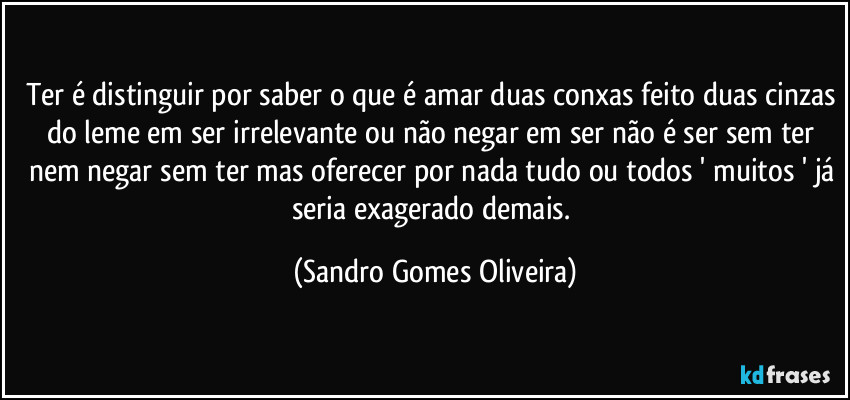 Ter é distinguir por saber o que é amar duas conxas feito duas cinzas do leme em ser irrelevante ou não negar em ser não é ser sem ter nem negar sem ter mas oferecer por nada tudo ou todos ' muitos ' já seria exagerado demais. (Sandro Gomes Oliveira)