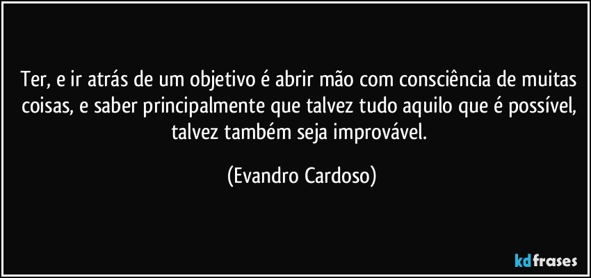 Ter, e ir atrás de um objetivo é abrir mão com consciência de muitas coisas, e saber principalmente que talvez tudo aquilo que é possível, talvez também seja improvável. (Evandro Cardoso)