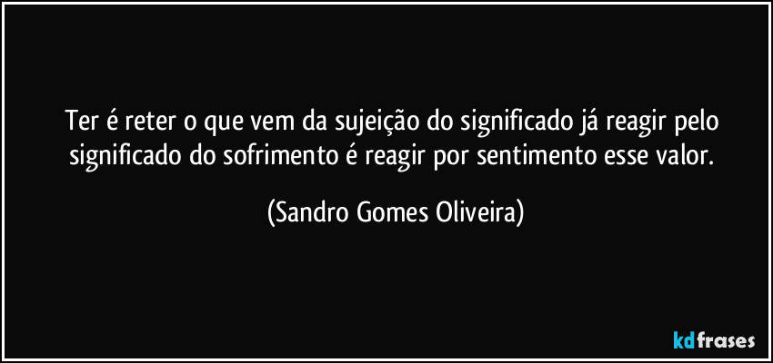 Ter é reter o que vem da sujeição do significado já reagir pelo significado do sofrimento é reagir por sentimento esse valor. (Sandro Gomes Oliveira)