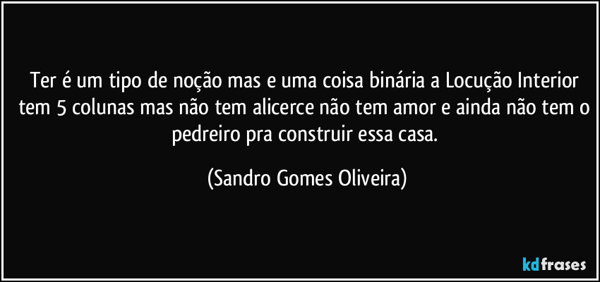 Ter é um tipo de noção mas e uma coisa binária a Locução Interior tem 5 colunas mas não tem alicerce não tem amor e ainda não tem o pedreiro pra construir essa casa. (Sandro Gomes Oliveira)