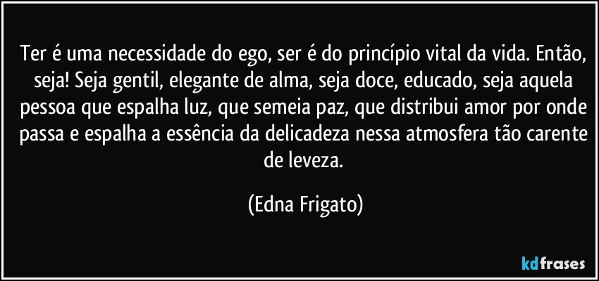 Ter é uma necessidade do ego, ser é do princípio vital da vida. Então, seja! Seja gentil, elegante de alma, seja doce, educado, seja aquela pessoa que espalha luz, que semeia paz, que distribui amor por onde passa e espalha a essência da delicadeza nessa atmosfera tão carente de leveza. (Edna Frigato)