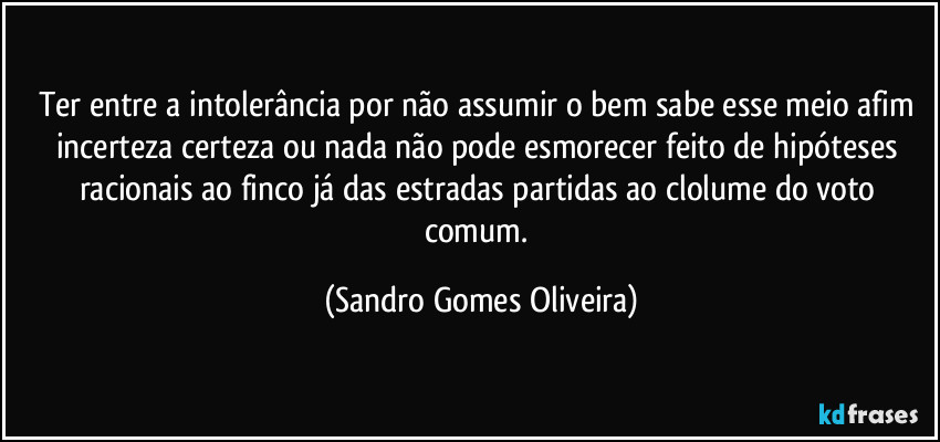 Ter entre a intolerância por não assumir o bem sabe esse meio afim incerteza certeza ou nada não pode esmorecer feito de hipóteses racionais ao finco já das estradas partidas ao clolume do voto comum. (Sandro Gomes Oliveira)