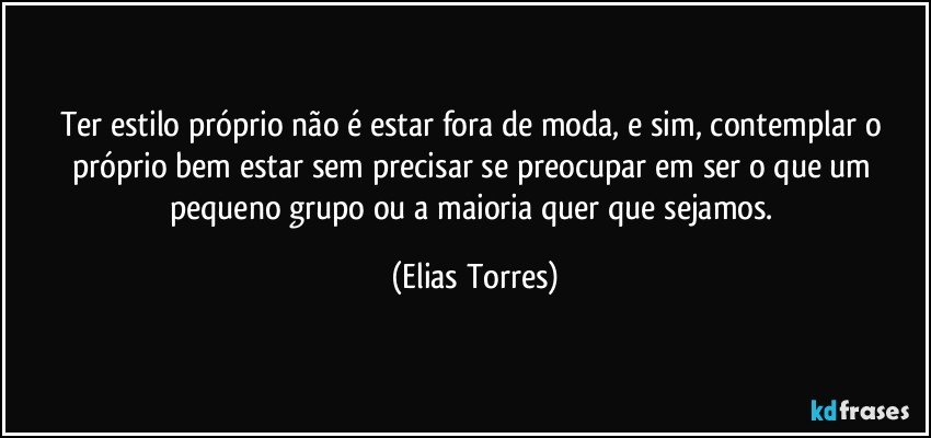 Ter estilo próprio não é estar fora de moda, e sim, contemplar o próprio bem estar sem precisar se preocupar em ser o que um pequeno grupo ou a maioria quer que sejamos. (Elias Torres)