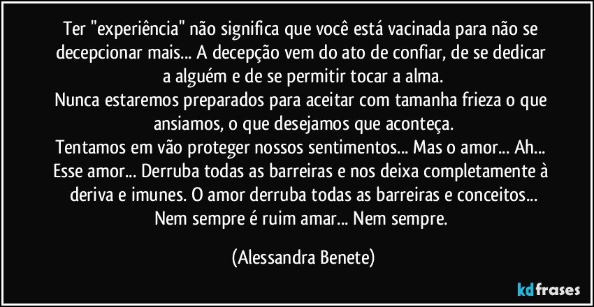 Ter "experiência" não significa que você está vacinada para não se decepcionar mais... A decepção vem do ato de confiar, de se dedicar a alguém e de se permitir tocar a alma.
Nunca estaremos preparados para aceitar com tamanha frieza o que ansiamos, o que desejamos que aconteça.
Tentamos em vão proteger nossos sentimentos... Mas o amor... Ah... Esse amor... Derruba todas as barreiras e nos deixa completamente à deriva e imunes. O amor derruba todas as barreiras e conceitos...
Nem sempre é ruim amar... Nem sempre. (Alessandra Benete)