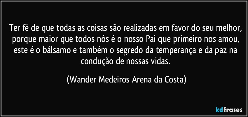 Ter fé de que todas as coisas são realizadas em favor do seu melhor, porque maior que todos nós é o nosso Pai que primeiro nos amou, este é o bálsamo e também o segredo da temperança e da paz na condução de nossas vidas. (Wander Medeiros Arena da Costa)