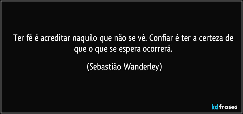 Ter fé é acreditar naquilo que não se vê. Confiar é ter a certeza de que o que se espera ocorrerá. (Sebastião Wanderley)