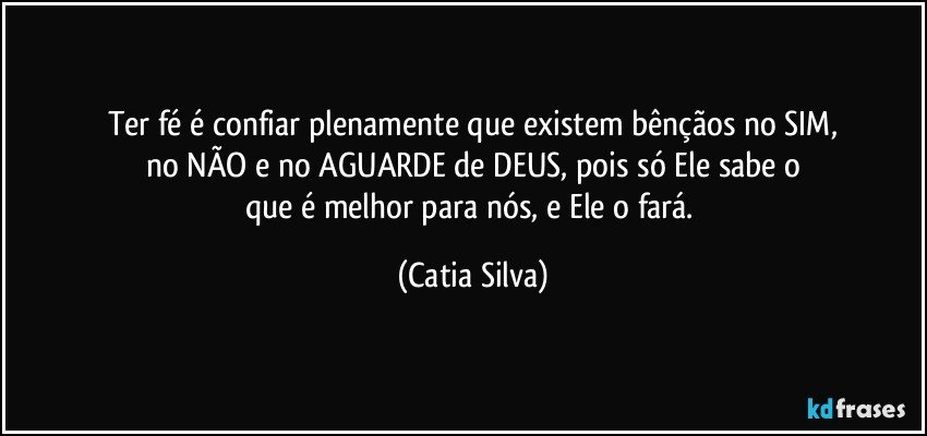 Ter fé é confiar plenamente que existem bênçãos no SIM,
no NÃO e no AGUARDE de DEUS, pois só Ele sabe o
que é melhor para nós, e Ele o fará. (Catia Silva)