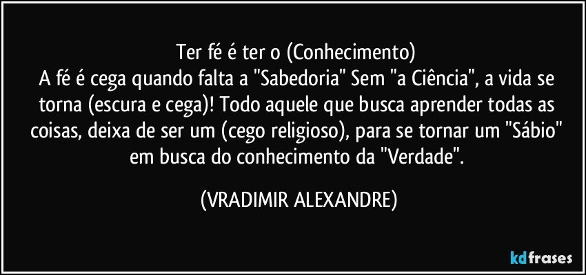 Ter fé é ter o (Conhecimento) 
A fé é cega quando falta a "Sabedoria" Sem "a Ciência", a vida se torna (escura e cega)! Todo aquele que busca aprender todas as coisas, deixa de ser um (cego religioso), para se tornar um "Sábio" em busca do conhecimento da "Verdade". (VRADIMIR ALEXANDRE)