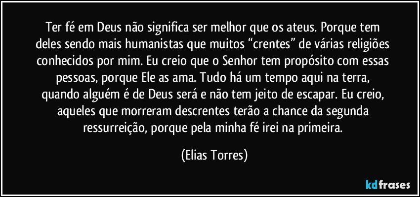 Ter fé em Deus não significa ser melhor que os ateus. Porque tem deles sendo mais humanistas que muitos “crentes” de várias religiões conhecidos por mim. Eu creio que o Senhor tem propósito com essas pessoas, porque Ele as ama. Tudo há um tempo aqui na terra, quando alguém é de Deus será e não tem jeito de escapar. Eu creio, aqueles que morreram descrentes terão a chance da segunda ressurreição, porque pela minha fé irei na primeira. (Elias Torres)