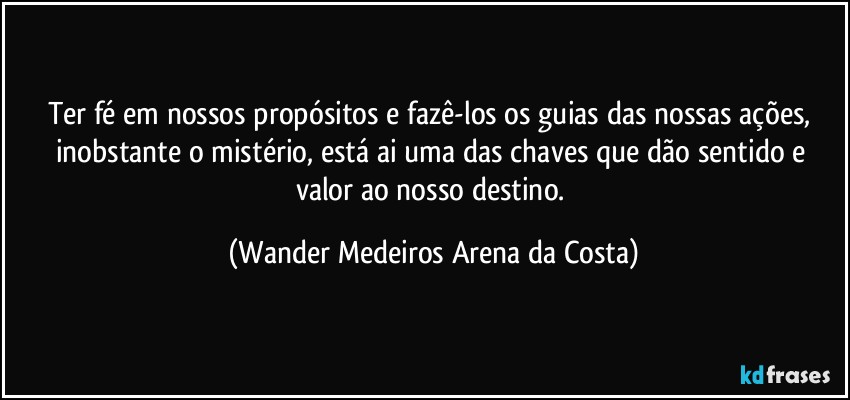 Ter fé em nossos propósitos e fazê-los os guias das nossas ações, inobstante o mistério, está ai uma das chaves que dão sentido e valor ao nosso destino. (Wander Medeiros Arena da Costa)