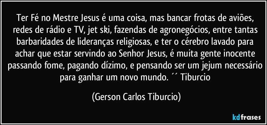 Ter Fé no Mestre Jesus é uma coisa, mas bancar frotas de aviões, redes de rádio e TV, jet ski, fazendas de agronegócios, entre tantas barbaridades de lideranças religiosas, e ter o cérebro lavado para achar que estar servindo ao Senhor Jesus, é muita gente inocente passando fome, pagando dízimo, e pensando ser um jejum necessário para ganhar um novo mundo. ´´ Tiburcio (Gerson Carlos Tiburcio)