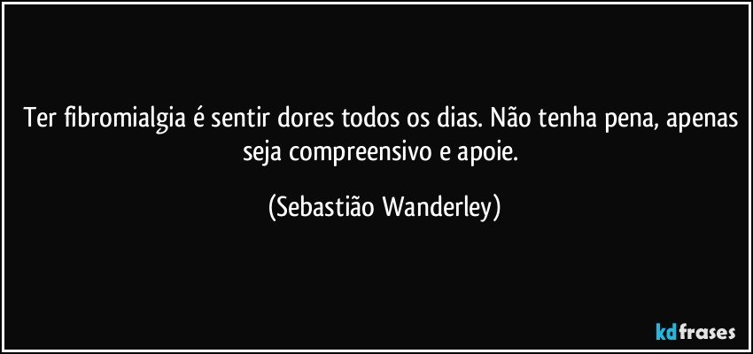 Ter fibromialgia é sentir dores todos os dias. Não tenha pena, apenas seja compreensivo e apoie. (Sebastião Wanderley)