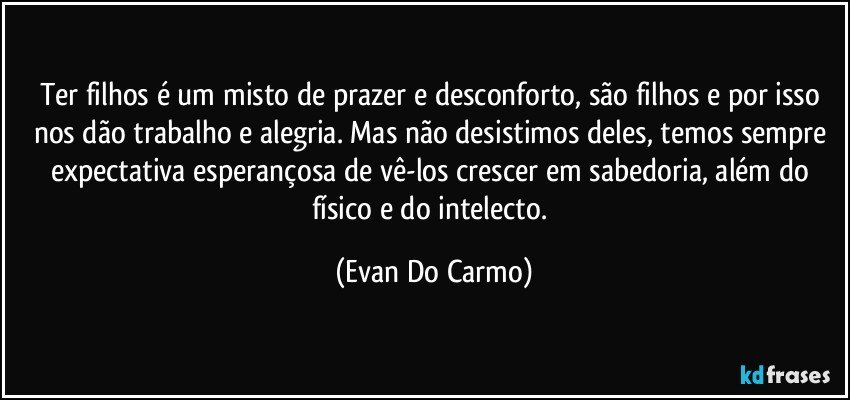 Ter filhos é um misto de prazer e desconforto, são filhos e por isso nos dão trabalho e alegria. Mas não desistimos deles, temos sempre expectativa esperançosa de vê-los crescer em sabedoria, além do físico e do intelecto. (Evan Do Carmo)