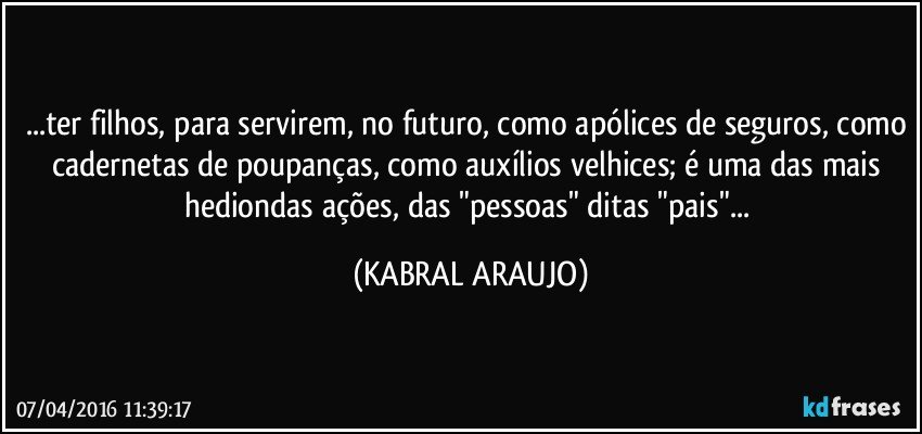 ...ter filhos, para servirem, no futuro, como apólices de seguros, como cadernetas de poupanças, como auxílios velhices; é uma das mais hediondas ações, das "pessoas" ditas "pais"... (KABRAL ARAUJO)