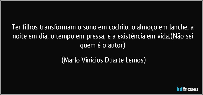 Ter filhos transformam o sono em cochilo, o almoço em lanche, a noite em dia, o tempo em pressa, e a existência em vida.(Não sei quem é o autor) (Marlo Vinicios Duarte Lemos)