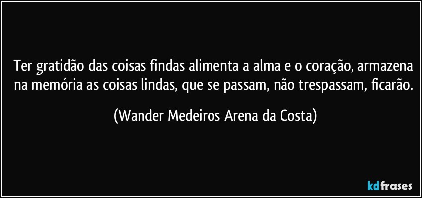 Ter gratidão das coisas findas alimenta a alma e o coração, armazena na memória as coisas lindas, que se passam, não trespassam, ficarão. (Wander Medeiros Arena da Costa)