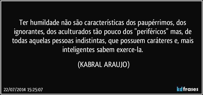 Ter humildade não são características dos paupérrimos, dos ignorantes, dos aculturados tão pouco dos "periféricos" mas, de todas aquelas pessoas indistintas, que possuem caráteres e, mais inteligentes sabem exerce-la. (KABRAL ARAUJO)