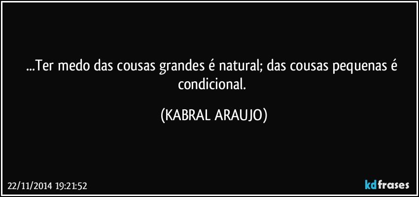 ...Ter medo das cousas grandes é natural; das cousas pequenas é condicional. (KABRAL ARAUJO)