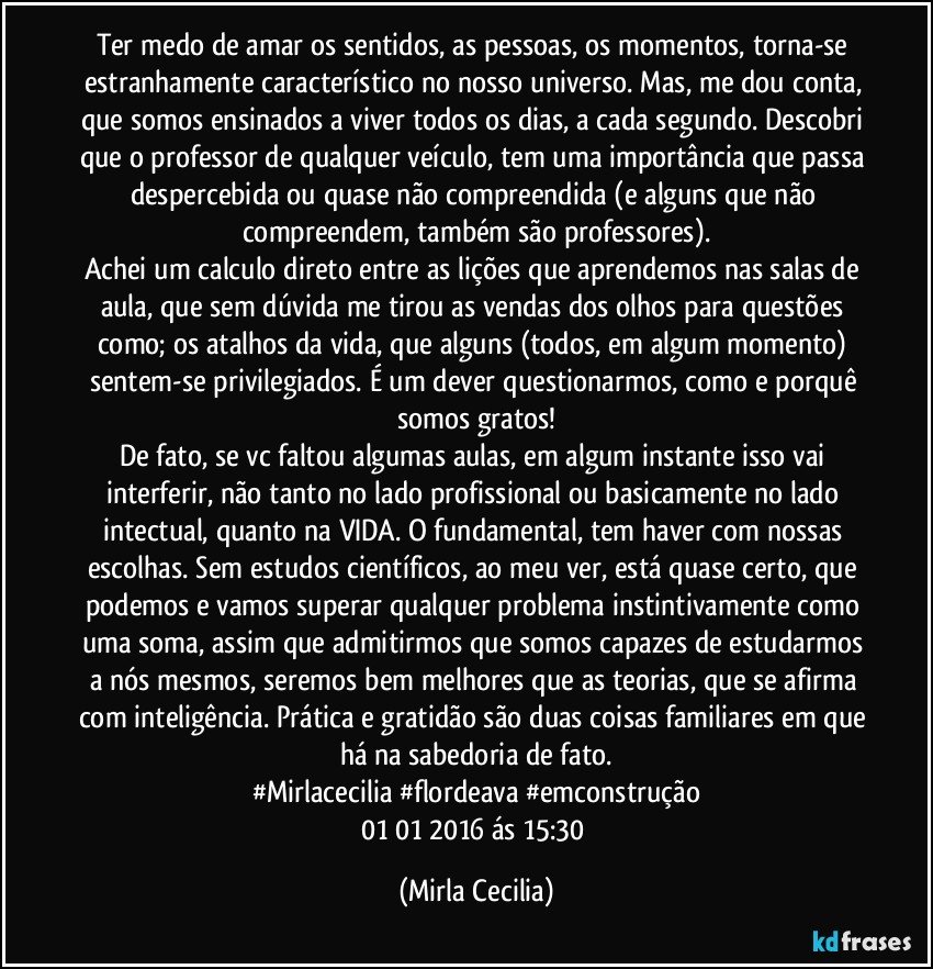 Ter medo de amar os sentidos, as pessoas, os momentos, torna-se estranhamente característico no nosso universo. Mas, me dou conta, que somos ensinados a viver todos os dias, a cada segundo. Descobri que o professor de qualquer veículo, tem uma importância que passa despercebida ou quase não compreendida (e alguns que não compreendem, também são professores).
Achei um calculo direto entre as lições que aprendemos nas salas de aula, que sem dúvida me tirou as vendas dos olhos para questões como; os atalhos da vida, que alguns (todos, em algum momento) sentem-se privilegiados. É um dever questionarmos, como e porquê somos gratos!
De fato, se vc faltou algumas aulas, em algum instante isso vai interferir, não tanto no lado profissional ou basicamente no lado intectual, quanto na VIDA. O fundamental, tem haver com nossas escolhas. Sem estudos científicos, ao meu ver, está quase certo, que podemos e vamos superar qualquer problema instintivamente como uma soma, assim que admitirmos que somos capazes de estudarmos a nós mesmos, seremos bem melhores que as teorias, que se afirma com inteligência. Prática e gratidão são duas coisas familiares em que há na sabedoria de fato.
#Mirlacecilia #flordeava #emconstrução
01/01/2016 ás 15:30 (Mirla Cecilia)