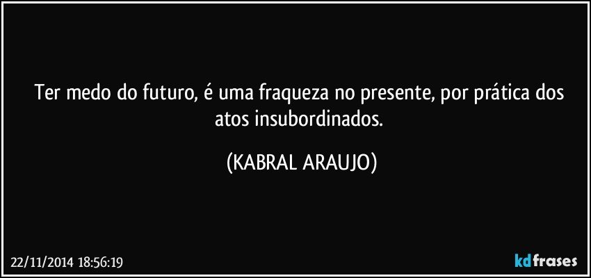 Ter medo do futuro, é uma fraqueza no presente, por prática dos atos insubordinados. (KABRAL ARAUJO)