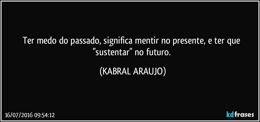 Ter medo do passado, significa mentir no presente, e ter que "sustentar" no futuro. (KABRAL ARAUJO)