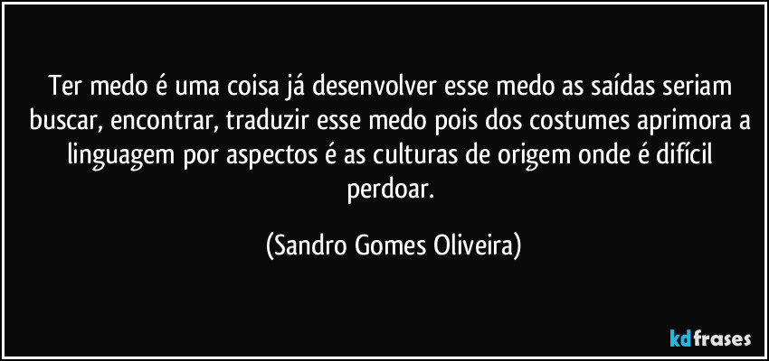 Ter medo é uma coisa já desenvolver esse medo as saídas seriam buscar, encontrar, traduzir esse medo pois dos costumes aprimora a linguagem por aspectos é as culturas de origem onde é difícil perdoar. (Sandro Gomes Oliveira)